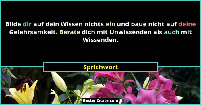 Bilde dir auf dein Wissen nichts ein und baue nicht auf deine Gelehrsamkeit. Berate dich mit Unwissenden als auch mit Wissenden.... - Sprichwort