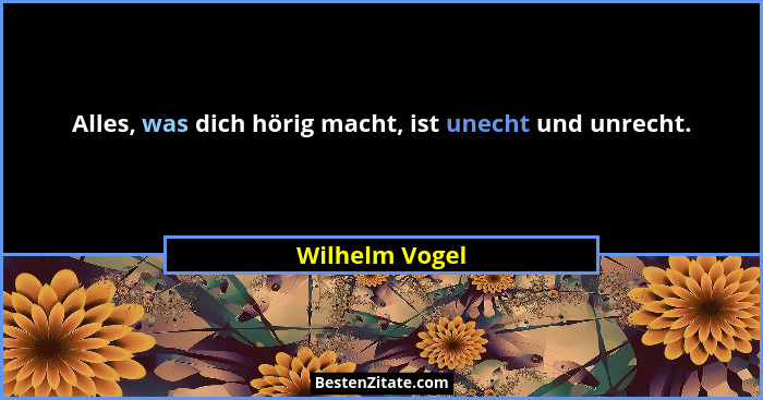 Alles, was dich hörig macht, ist unecht und unrecht.... - Wilhelm Vogel