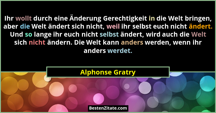 Ihr wollt durch eine Änderung Gerechtigkeit in die Welt bringen, aber die Welt ändert sich nicht, weil ihr selbst euch nicht ändert.... - Alphonse Gratry