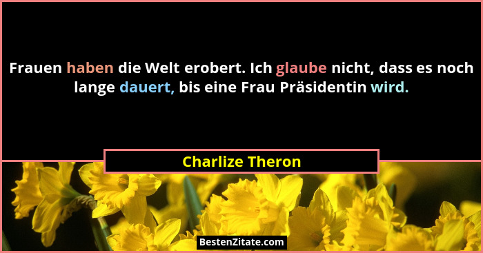 Frauen haben die Welt erobert. Ich glaube nicht, dass es noch lange dauert, bis eine Frau Präsidentin wird.... - Charlize Theron