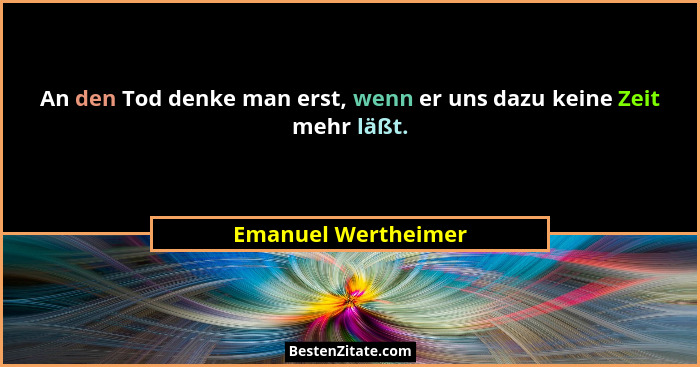 An den Tod denke man erst, wenn er uns dazu keine Zeit mehr läßt.... - Emanuel Wertheimer