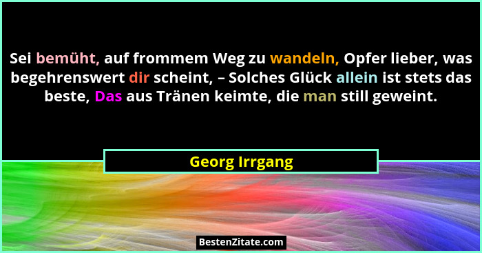 Sei bemüht, auf frommem Weg zu wandeln, Opfer lieber, was begehrenswert dir scheint, – Solches Glück allein ist stets das beste, Das a... - Georg Irrgang