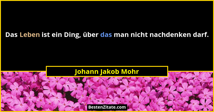 Das Leben ist ein Ding, über das man nicht nachdenken darf.... - Johann Jakob Mohr