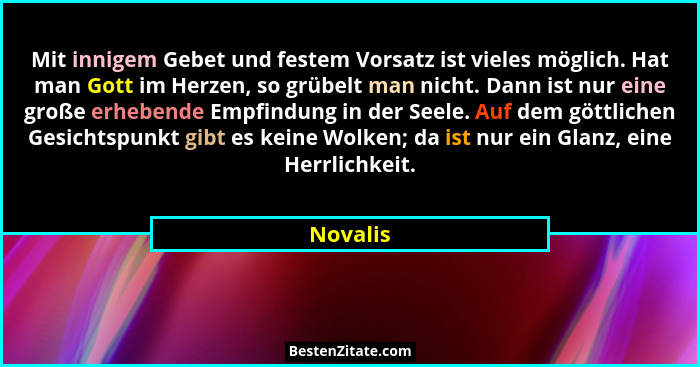 Mit innigem Gebet und festem Vorsatz ist vieles möglich. Hat man Gott im Herzen, so grübelt man nicht. Dann ist nur eine große erhebende Emp... - Novalis