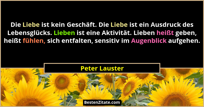 Die Liebe ist kein Geschäft. Die Liebe ist ein Ausdruck des Lebensglücks. Lieben ist eine Aktivität. Lieben heißt geben, heißt fühlen,... - Peter Lauster