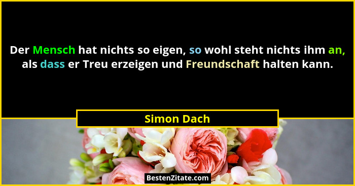 Der Mensch hat nichts so eigen, so wohl steht nichts ihm an, als dass er Treu erzeigen und Freundschaft halten kann.... - Simon Dach