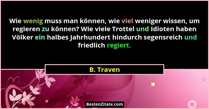 Wie wenig muss man können, wie viel weniger wissen, um regieren zu können? Wie viele Trottel und Idioten haben Völker ein halbes Jahrhunde... - B. Traven