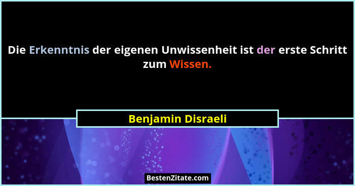 Die Erkenntnis der eigenen Unwissenheit ist der erste Schritt zum Wissen.... - Benjamin Disraeli