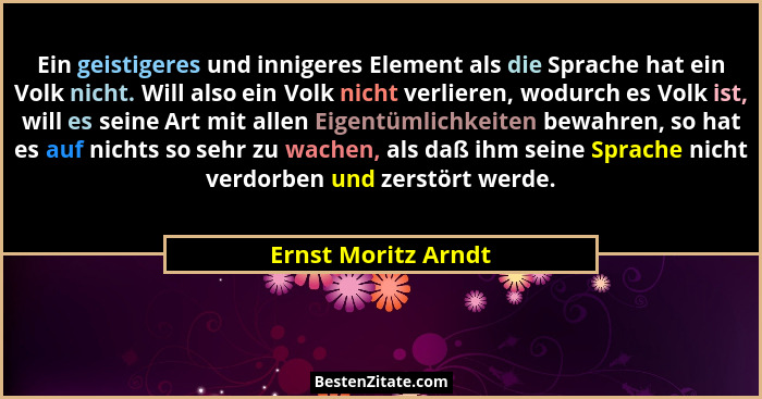 Ein geistigeres und innigeres Element als die Sprache hat ein Volk nicht. Will also ein Volk nicht verlieren, wodurch es Volk ist... - Ernst Moritz Arndt