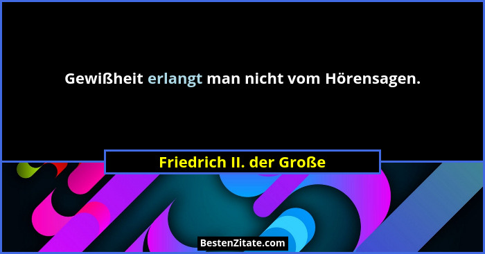 Gewißheit erlangt man nicht vom Hörensagen.... - Friedrich II. der Große