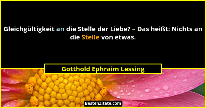 Gleichgültigkeit an die Stelle der Liebe? – Das heißt: Nichts an die Stelle von etwas.... - Gotthold Ephraim Lessing