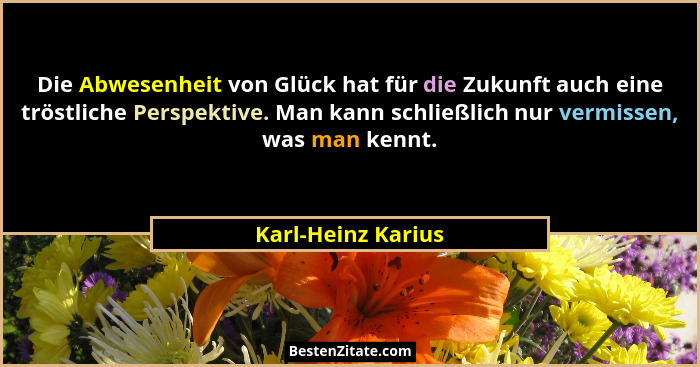 Die Abwesenheit von Glück hat für die Zukunft auch eine tröstliche Perspektive. Man kann schließlich nur vermissen, was man kennt.... - Karl-Heinz Karius