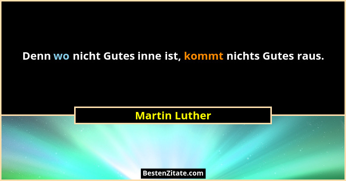 Denn wo nicht Gutes inne ist, kommt nichts Gutes raus.... - Martin Luther