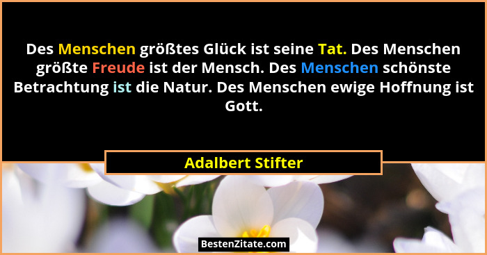 Des Menschen größtes Glück ist seine Tat. Des Menschen größte Freude ist der Mensch. Des Menschen schönste Betrachtung ist die Natu... - Adalbert Stifter