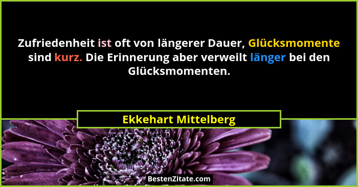 Zufriedenheit ist oft von längerer Dauer, Glücksmomente sind kurz. Die Erinnerung aber verweilt länger bei den Glücksmomenten.... - Ekkehart Mittelberg