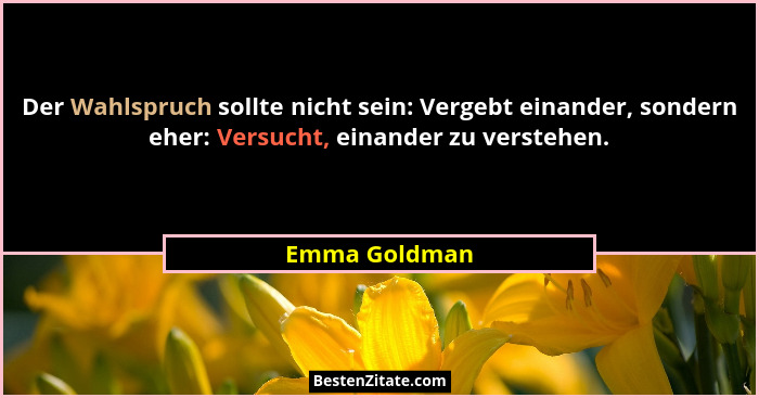 Der Wahlspruch sollte nicht sein: Vergebt einander, sondern eher: Versucht, einander zu verstehen.... - Emma Goldman