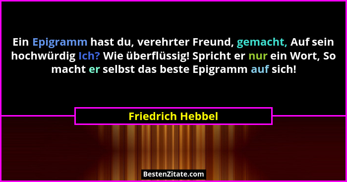 Ein Epigramm hast du, verehrter Freund, gemacht, Auf sein hochwürdig Ich? Wie überflüssig! Spricht er nur ein Wort, So macht er sel... - Friedrich Hebbel