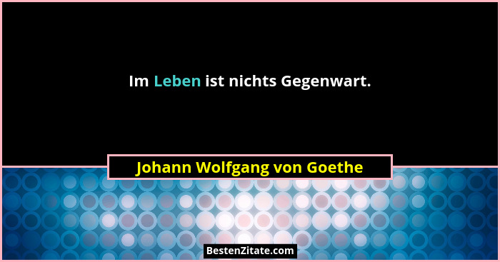 Im Leben ist nichts Gegenwart.... - Johann Wolfgang von Goethe