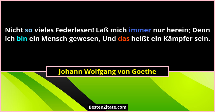 Nicht so vieles Federlesen! Laß mich immer nur herein; Denn ich bin ein Mensch gewesen, Und das heißt ein Kämpfer sein.... - Johann Wolfgang von Goethe
