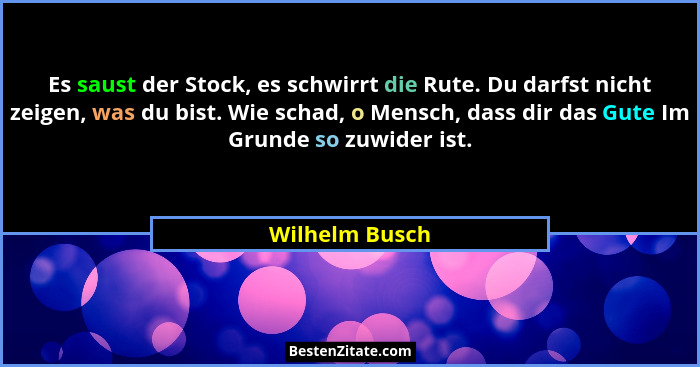 Es saust der Stock, es schwirrt die Rute. Du darfst nicht zeigen, was du bist. Wie schad, o Mensch, dass dir das Gute Im Grunde so zuw... - Wilhelm Busch