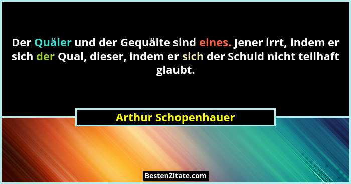 Der Quäler und der Gequälte sind eines. Jener irrt, indem er sich der Qual, dieser, indem er sich der Schuld nicht teilhaft glau... - Arthur Schopenhauer