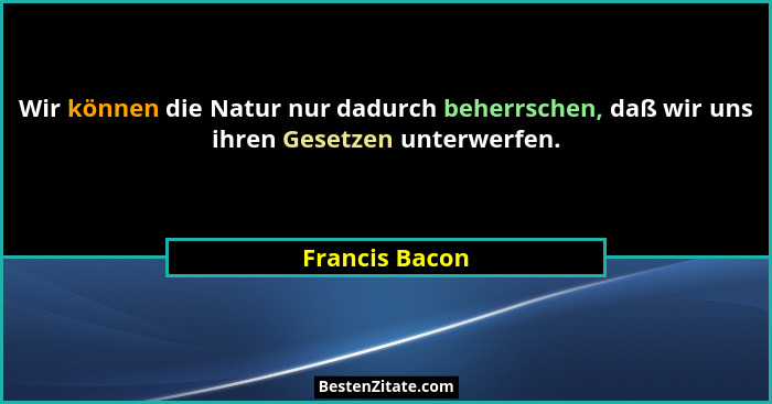 Wir können die Natur nur dadurch beherrschen, daß wir uns ihren Gesetzen unterwerfen.... - Francis Bacon