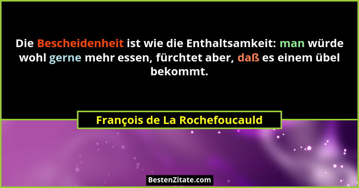 Die Bescheidenheit ist wie die Enthaltsamkeit: man würde wohl gerne mehr essen, fürchtet aber, daß es einem übel bekomm... - François de La Rochefoucauld