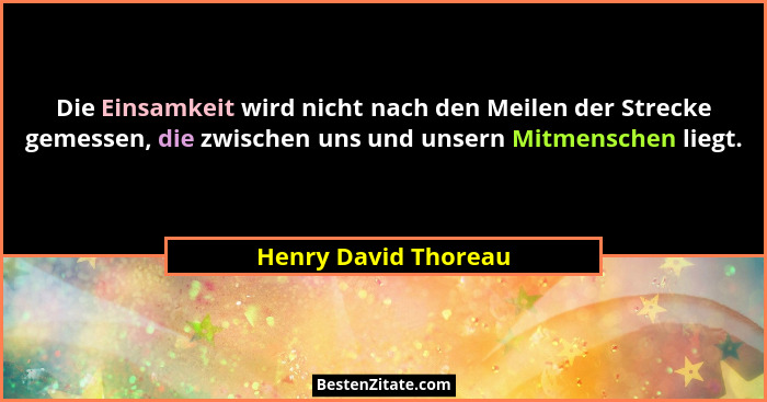 Die Einsamkeit wird nicht nach den Meilen der Strecke gemessen, die zwischen uns und unsern Mitmenschen liegt.... - Henry David Thoreau