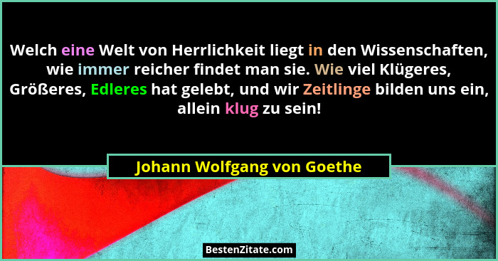 Welch eine Welt von Herrlichkeit liegt in den Wissenschaften, wie immer reicher findet man sie. Wie viel Klügeres, Größer... - Johann Wolfgang von Goethe