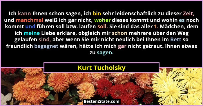 Ich kann Ihnen schon sagen, ich bin sehr leidenschaftlich zu dieser Zeit, und manchmal weiß ich gar nicht, woher dieses kommt und woh... - Kurt Tucholsky