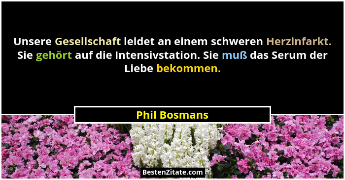Unsere Gesellschaft leidet an einem schweren Herzinfarkt. Sie gehört auf die Intensivstation. Sie muß das Serum der Liebe bekommen.... - Phil Bosmans