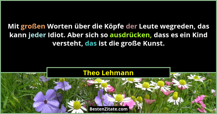 Mit großen Worten über die Köpfe der Leute wegreden, das kann jeder Idiot. Aber sich so ausdrücken, dass es ein Kind versteht, das ist... - Theo Lehmann