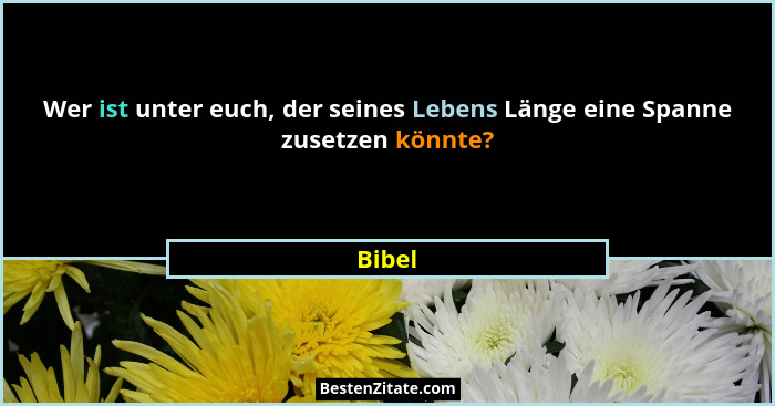 Wer ist unter euch, der seines Lebens Länge eine Spanne zusetzen könnte?... - Bibel