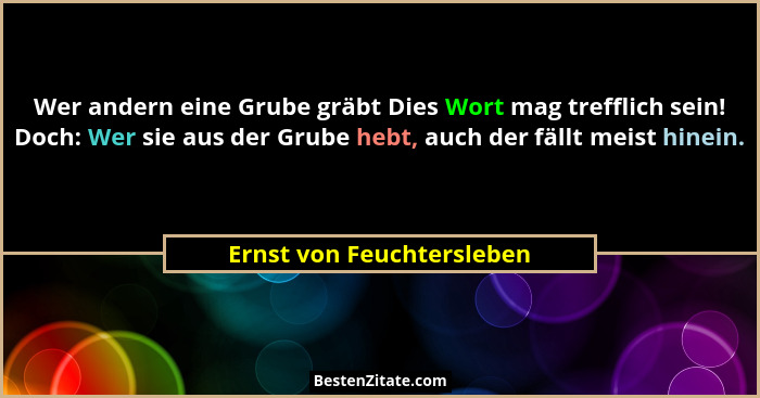 Wer andern eine Grube gräbt Dies Wort mag trefflich sein! Doch: Wer sie aus der Grube hebt, auch der fällt meist hinein.... - Ernst von Feuchtersleben