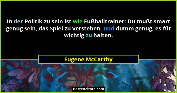 In der Politik zu sein ist wie Fußballtrainer: Du mußt smart genug sein, das Spiel zu verstehen, und dumm genug, es für wichtig zu h... - Eugene McCarthy