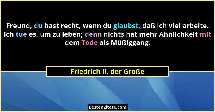 Freund, du hast recht, wenn du glaubst, daß ich viel arbeite. Ich tue es, um zu leben; denn nichts hat mehr Ähnlichkeit mit... - Friedrich II. der Große