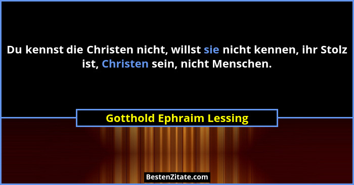 Du kennst die Christen nicht, willst sie nicht kennen, ihr Stolz ist, Christen sein, nicht Menschen.... - Gotthold Ephraim Lessing