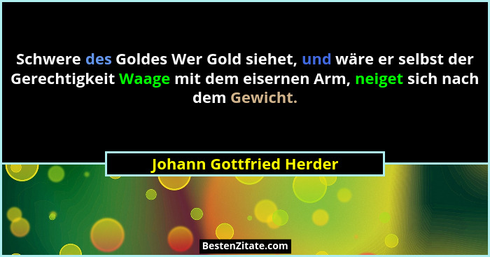 Schwere des Goldes Wer Gold siehet, und wäre er selbst der Gerechtigkeit Waage mit dem eisernen Arm, neiget sich nach dem Ge... - Johann Gottfried Herder