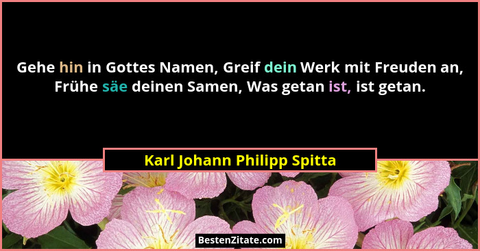 Gehe hin in Gottes Namen, Greif dein Werk mit Freuden an, Frühe säe deinen Samen, Was getan ist, ist getan.... - Karl Johann Philipp Spitta