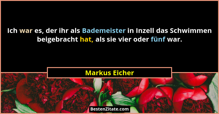 Ich war es, der ihr als Bademeister in Inzell das Schwimmen beigebracht hat, als sie vier oder fünf war.... - Markus Eicher