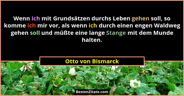 Wenn ich mit Grundsätzen durchs Leben gehen soll, so komme ich mir vor, als wenn ich durch einen engen Waldweg gehen soll und müßt... - Otto von Bismarck