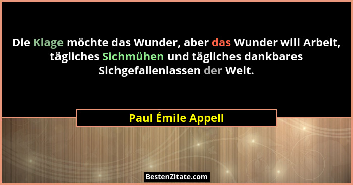 Die Klage möchte das Wunder, aber das Wunder will Arbeit, tägliches Sichmühen und tägliches dankbares Sichgefallenlassen der Welt.... - Paul Émile Appell