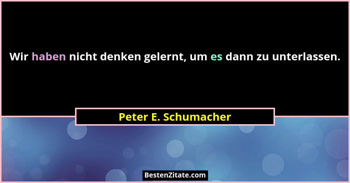 Wir haben nicht denken gelernt, um es dann zu unterlassen.... - Peter E. Schumacher