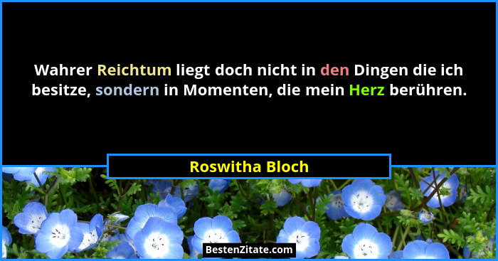 Wahrer Reichtum liegt doch nicht in den Dingen die ich besitze, sondern in Momenten, die mein Herz berühren.... - Roswitha Bloch