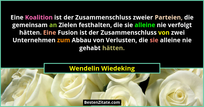 Eine Koalition ist der Zusammenschluss zweier Parteien, die gemeinsam an Zielen festhalten, die sie alleine nie verfolgt hätten.... - Wendelin Wiedeking
