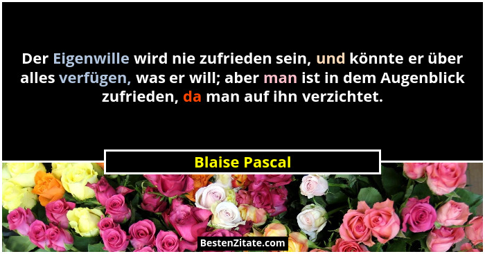 Der Eigenwille wird nie zufrieden sein, und könnte er über alles verfügen, was er will; aber man ist in dem Augenblick zufrieden, da m... - Blaise Pascal