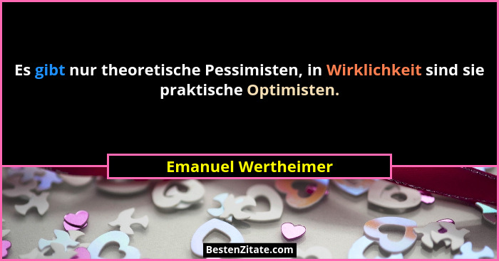 Es gibt nur theoretische Pessimisten, in Wirklichkeit sind sie praktische Optimisten.... - Emanuel Wertheimer
