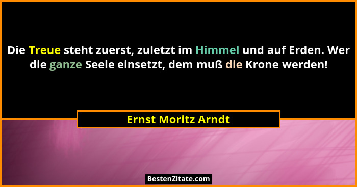 Die Treue steht zuerst, zuletzt im Himmel und auf Erden. Wer die ganze Seele einsetzt, dem muß die Krone werden!... - Ernst Moritz Arndt