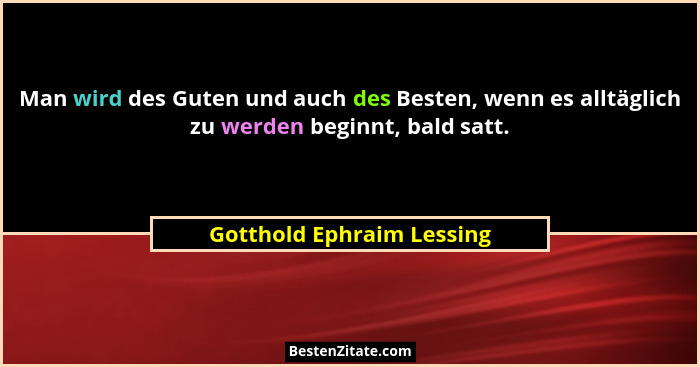 Man wird des Guten und auch des Besten, wenn es alltäglich zu werden beginnt, bald satt.... - Gotthold Ephraim Lessing