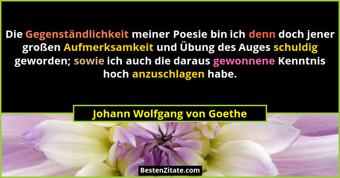 Die Gegenständlichkeit meiner Poesie bin ich denn doch jener großen Aufmerksamkeit und Übung des Auges schuldig geworden;... - Johann Wolfgang von Goethe
